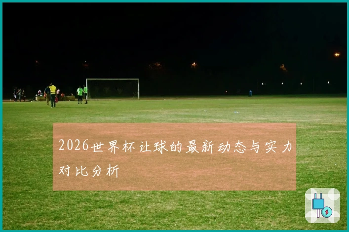 2026世界杯让球的最新动态与实力对比分析